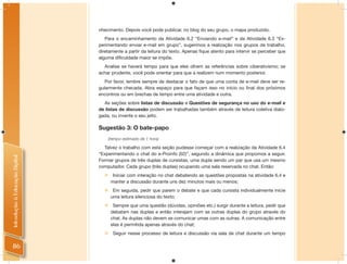 nhecimento. Depois você pode publicar, no blog do seu grupo, o mapa produzido.
                                   Para o encaminhamento da Atividade 6.2 “Enviando e-mail” e da Atividade 6.3 “Ex-
                                perimentando enviar e-mail em grupo”, sugerimos a realização nos grupos de trabalho,
                                diretamente a partir da leitura do texto. Apenas ﬁque atento para intervir se perceber que
                                alguma diﬁculdade maior se impõe.
                                  Analise se haverá tempo para que eles olhem as referências sobre ciberativismo; se
                                achar prudente, você pode orientar para que a realizem num momento posterior.
                                   Por favor, lembre sempre de destacar o fato de que uma conta de e-mail deve ser re-
                                gularmente checada. Abra espaço para que façam isso no início ou ﬁnal dos próximos
                                encontros ou em brechas de tempo entre uma atividade e outra.
                                  As seções sobre listas de discussão e Questões de segurança no uso do e-mail e
                                de listas de discussão podem ser trabalhadas também através de leitura coletiva dialo-
                                gada, ou invente o seu jeito.

                                Sugestão 3: O bate-papo
                                      (tempo estimado de 1 hora)

                                  Talvez o trabalho com esta seção pudesse começar com a realização da Atividade 6.4
                                “Experimentando o chat do e-Proinfo (02)”, segundo a dinâmica que propomos a seguir.
Introdução à Educação Digital




                                Formar grupos de três duplas de cursistas, uma dupla sendo um par que usa um mesmo
                                computador. Cada grupo (três duplas) ocupando uma sala reservada no chat. Então:
                                       Iniciar com interação no chat debatendo as questões propostas na atividade 6.4 e
                                       manter a discussão durante uns dez minutos mais ou menos;
                                       Em seguida, pedir que parem o debate e que cada cursista individualmente inicie
                                       uma leitura silenciosa do texto;
                                       Sempre que uma questão (dúvidas, opiniões etc.) surgir durante a leitura, pedir que
                                       debatam nas duplas e então interajam com as outras duplas do grupo através do
                                       chat. As duplas não devem se comunicar umas com as outras. A comunicação entre
                                       elas é permitida apenas através do chat;
                                       Seguir nesse processo de leitura e discussão via sala de chat durante um tempo

 86
 