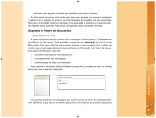 suficiente para esgotar a maioria das questões que a leitura suscitar.
   Ao ﬁnal desse processo, você pode pedir para que, aqueles que queiram, socializem
o debate com o restante do grupo a partir do destaque de questões por eles escolhidas.
Note que na atividade tentamos reproduzir uma discussão a distância em grupos meno-
res, falando sobre assuntos mais sérios, não apenas sobre conversas informais.

Sugestão 4: Fórum de discussões
    (tempo estimado de 1 hora)

   A parte inicial desta seção culmina com a realização da Atividade 6.5 “Experimentan-
do o Fórum de Discussão”. Esta atividade consiste de uma simulação de um Fórum de
Discussões. Para bem realizá-la, todos devem antes ler o texto da seção com cuidado, de
modo a que os principais elementos para estruturar a informação num fórum de discus-
sões sejam identiﬁcados. São eles:
   a existência de tópicos e de subtópicos;
   o encadeamento das mensagens;
   a identificação da data e do remetente.
  Para preparar a atividade, distribua folhas de papel ofício cortadas ao meio no sentido
horizontal com o seguinte cabeçalho.




                                                                                                           Guia do Formador
          Nono nonono nono Nono non no
           nononon no noonono onono
        nononon no noonono onono Nonono
                                          Tópico (subtópico): __________________________________________

                                          Dia:___/___/___
                                          Remetente:




  Os cursistas escrevem as mensagens que querem enviar ao fórum. As mensagens de-
vem identiﬁcar a que tópico se referem (proponha como tópicos as questões propostas


                                                                                                           87
 