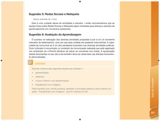 Sugestão 5: Redes Sociais e Netiqueta
      (tempo estimado de 1 hora)

   Esta é uma unidade densa de atividades e estudos – então recomendamos que as
seções ﬁnais sobre Redes Sociais e Netiqueta sejam remetidas para leituras e estudos de
aprofundamento em momentos posteriores.

Sugestão 6: Avaliação da Aprendizagem
   O sucesso na realização das diversas atividades propostas é por si só um excelente
indicador de desempenho, uma vez que esta unidade era bastante instrumental. A capa-
cidade de comunicar-se é um dos resultados buscados nas diversas atividades práticas.
Outro indicador é encontrado no conteúdo da comunicação realizada que está registrado
nos ambientes do e-Proinfo (lembrar de salvar as conversas nos chats). A apropriação
destas ferramentas no seu dia-a-dia também deve ser observada nas atitudes futuramen-
te demonstradas.


       Lembrete
  Solicitar a leitura das seguintes seções da Unidade 7:
  •     apresentação;
  •     objetivos;




                                                                                          Guia do Formador
  •     o que é mesmo uma apresentação.
  •     trabalhando com imagens.
  Pedir também que, sendo possível, assistam à animação relativa a esta mesma uni-
  dade, “Trabalhando com Imagens”, que foi inserida no CD.




                                                                                          89
 
