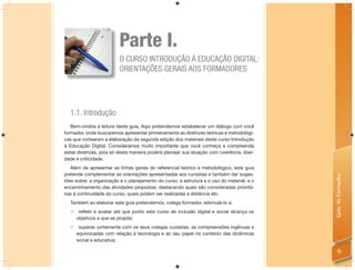 Parte I.
                         O CURSO INTRODUÇÃO À EDUCAÇÃO DIGITAL:
                         ORIENTAÇÕES GERAIS AOS FORMADORES




  1.1. Introdução
   Bem-vindos à leitura deste guia. Aqui pretendemos estabelecer um diálogo com você
formador, onde buscaremos apresentar primeiramente as diretrizes teóricas e metodológi-
cas que nortearam a elaboração da segunda edição dos materiais deste curso Introdução
à Educação Digital. Consideramos muito importante que você conheça e compreenda
estas diretrizes, pois só desta maneira poderá planejar sua atuação com coerência, liber-
dade e criticidade.
   Além de apresentar as linhas gerais do referencial teórico e metodológico, este guia
pretende complementar as orientações apresentadas aos cursistas e também dar suges-




                                                                                            Guia do Formador
tões sobre: a organização e o planejamento do curso; a estrutura e o uso do material; e o
encaminhamento das atividades propostas, destacando quais são consideradas prioritá-
rias à continuidade do curso, quais podem ser realizadas a distância etc.
  Também ao elaborar este guia pretendemos, colega formador, estimulá-lo a:
   refletir e avaliar até que ponto este curso de inclusão digital e social alcança os
    objetivos a que se propõe;
   superar, juntamente com os seus colegas cursistas, as compreensões ingênuas e
    equivocadas com relação à tecnologia e ao seu papel no contexto das dinâmicas
    social e educativa;

                                                                                                9
 