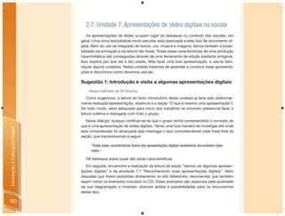 2.7. Unidade 7: Apresentações de slides digitais na escola
                                    As apresentações de slides ocupam lugar de destaque no contexto das escolas, em
                                geral. Uma nova textualidade muito peculiar está associada a este tipo de documento di-
                                gital. Além do uso de integrado de textos, voz, música e imagens, temos também a possi-
                                bilidade da animação e da leitura não linear. Todas estas características de uma produção
                                hipermidiática são conseguidas através de uma ferramenta de edição bastante amigável.
                                Isso explica por que ela é tão usada. Mas fazer uma boa apresentação, e usá-la bem,
                                requer alguns cuidados. Nesta unidade tratamos de aprender a construir boas apresenta-
                                ções e discutimos como devemos usá-las.

                                Sugestão 1: Introdução e visita a algumas apresentações digitais
                                    (tempo estimado de 20 minutos)

                                    Como sugerimos, a leitura do texto introdutório desta unidade já teria sido preliminar-
                                mente realizada (apresentação, objetivos e a seção “O que é mesmo uma apresentação”).
                                De todo modo, seria adequado para início dos trabalhos no encontro presencial fazer a
                                leitura coletiva e dialogada com todo o grupo.
                                   Neste diálogo, busque certiﬁcar-se de que o grupo tenha compreendido o conceito do
                                que é uma apresentação de slides digitais. Talvez uma boa maneira de investigar até onde
Introdução à Educação Digital




                                esta compreensão foi alcançada seja interrogar o que compreenderam pela frase ﬁnal da
                                seção, que transcrevemos a seguir:

                                     “Todas estas características fazem das apresentações digitais verdadeiros documentos hiper-
                                     mídia.”

                                  Dê destaque sobre quais são estas características.
                                   Em seguida, encaminhe a realização da leitura da seção “Vamos ver algumas apresen-
                                tações digitais” e da atividade 7.1 “Reconhecendo boas apresentações digitais”. Além
                                daquelas que forem assistidas diretamente no site Slideshare, recomendar que também
                                sejam vistos os exemplos incluídos no CD. Estes exemplos são especiais pela qualidade
                                da sua diagramação e mostram diversos estilos e possibilidades para os documentos
                                desse tipo.

90
 