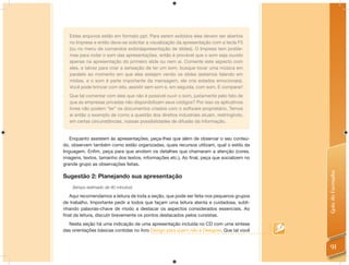 Estes arquivos estão em formato ppt. Para serem exibidos eles devem ser abertos
   no Impress e então deve-se solicitar a visualização da apresentação com a tecla F5
   (ou no menu de comandos exibiràapresentação de slides). O Impress tem proble-
   mas para rodar o som das apresentações, então é provável que o som seja ouvido
   apenas na apresentação do primeiro slide ou nem aí. Comente este aspecto com
   eles, e talvez para criar a sensação de ter um som, busque tocar uma música em
   paralelo ao momento em que eles estejam vendo os slides (estamos falando em
   mídias, e o som é parte importante da mensagem, ele cria estados emocionais).
   Você pode brincar com isto, assistir sem som e, em seguida, com som. E comparar!
   Que tal comentar com eles que não é possível ouvir o som, justamente pelo fato de
   que as empresas privadas não disponibilizam seus códigos? Por isso os aplicativos
   livres não podem “ler” os documentos criados com o software proprietário. Temos
   aí então o exemplo de como a questão dos direitos industriais atuam, restringindo,
   em certas circunstâncias, nossas possibilidades de difusão da informação.


    Enquanto assistem às apresentações, peça-lhes que além de observar o seu conteú-
do, observem também como estão organizadas, quais recursos utilizam, qual o estilo da
linguagem. Enﬁm, peça para que anotem os detalhes que chamaram a atenção (cores,
imagens, textos, tamanho dos textos, informações etc.). Ao ﬁnal, peça que socializem no
grande grupo as observações feitas.




                                                                                          Guia do Formador
Sugestão 2: Planejando sua apresentação
    (tempo estimado de 40 minutos)

  Aqui recomendamos a leitura de toda a seção, que pode ser feita nos pequenos grupos
de trabalho. Importante pedir a todos que façam uma leitura atenta e cuidadosa, subli-
nhando palavras-chave de modo a destacar os aspectos considerados essenciais. Ao
ﬁnal da leitura, discutir brevemente os pontos destacados pelos cursistas.
  Nesta seção há uma indicação de uma apresentação incluída no CD com uma síntese
das orientações básicas contidas no livro Design para quem não é Designer. Que tal você


                                                                                            91
 