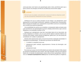 usá-la para fazer você mesmo uma apresentação sobre o tema, permitindo assim que o
                                grupo vivencie uma situação concreta de uso deste tipo de documento digital.


                                      Lembrete
                                   Se não houver um projetor, você pode abrir o arquivo em todas as máquinas e pedir
                                   que eles acompanhem diretamente nos seus monitores.


                                   Certiﬁque-se de que os quatro princípios do bom design e do planejamento visual
                                (agrupamento ou proximidade, alinhamento, repetição e contraste) foram compreendidos.
                                Não se esqueça de ressaltar que o planejamento visual reﬂete e promove a compreensão
                                dos conceitos que queremos apresentar.
                                   Uma possibilidade de exercício pra consolidar a compreensão destes princípios seria
                                a de reconhecê-los nas apresentações que foram visitadas anteriormente, seja no site do
                                Slideshare ou nos exemplos incluídos no CD.
                                   Destaque que o planejamento visual não é secundário dentro de um documento, ele
                                é parte integrante do conteúdo, uma vez que permite destacar aspectos relativos aos
                                conceitos (dar ênfases, mostrar através de diagramas, gráﬁcos etc.), por isso precisa ser
                                considerado com cuidado no planejamento.
Introdução à Educação Digital




                                   Estando estes aspectos bem claros, é hora de encaminhar a realização da atividade 7.2
                                “Planejando sua apresentação”. Os elementos que devem ser deﬁnidos são:
                                     o contexto e o propósito do seu uso;
                                      planejamento geral: conteúdo, sequenciamento e formato da informação a ser
                                      apresentada;
                                     planejamento visual.
                                   É provável que o grupo encontre diﬁculdades para realizar esta atividade. Então prepare
                                um exemplo de planejamento para mostrar, caso seja necessário. Note que não estamos
                                falando de um exemplo de apresentação, porque vários já foram apresentados, referimo-
                                nos a um exemplo de planejamento visual (pensar nos elementos gráﬁcos e imagéticos,


 92
 