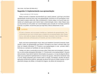 nas cores, nos tipos de letras etc.).

Sugestão 3: Implementando sua apresentação
    (tempo estimado de 1h30 minutos)

    Neste momento é bastante recomendável que, sendo possível, você faça uma breve
apresentação inicial de como criar uma apresentação. Incluímos no CD animações e tuto-
riais passo-a-passo sobre isto. Mas considerando o tempo exíguo, se houver boas con-
dições (um projetor) para você mesmo fazer a demonstração, seria o ideal. Nesse caso,
os documentos do CD podem ser recomendados para consulta em momento posterior.
Contudo, se preferir, encaminhe para que seja feita a leitura diretamente no CD.


      Lembrete
   Ao abrir o Impress, tem-se acesso imediato ao “assistente de apresentações”. Re-
   comendamos que você vá direto para a criação de uma apresentação vazia. Dessa
   forma, você salta as etapas de seleção de design, transição e tipo de slides. Essas
   etapas ainda são confusas para um iniciante, por isso é melhor evitá-las.


    Após uma breve apresentação inicial, deixe que trabalhem livremente tentando imple-
mentar o plano da apresentação que ﬁzeram. Encoraje-os em fazer o primeiro slide com
título do trabalho (Atividade 7.3 “Criando a sua apresentação e o seu primeiro slide”).
Estimule-os a sempre se manifestar em caso de dúvidas.




                                                                                           Guia do Formador
   Festeje com eles a construção do primeiro slide. Então peça que prossigam construin-
do os outros slides planejados (Atividade 7.4 “Construindo a sua apresentação”). Durante
este processo, ﬁque atento fazendo intervenções nos grupos e, no caso de alguma diﬁcul-
dade que se apresente repetidamente na maioria dos grupos, intervenha orientando toda
a turma. Esteja preparado para orientar sobre a criação, formatação, escolha de layout,
aplicação de elementos gráﬁcos, aplicação de planos de fundo (ou slides mestres, ou sim-
plesmente designs de slides), a inclusão de imagens, de efeitos de transição etc.




                                                                                           93
 