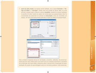 •   após ter sido criada, e já estiver sendo editada, use a opção formatar > “de-
    sign de Slide” > “carregar”. Então uma nova janela se abrirá. Nela, se você
    acionar a opção mais e marcar o campo visualizar, poderá ter acesso facilitado
    à escolha do slide mestre (ou plano de fundo) para sua apresentação (não há
    necessidade de preencher os campos de descrição). Uma vez escolhido um
    design, ele será automaticamente aplicado a todos os slides da apresentação.




                                                                                      Guia do Formador
Esta unidade é bastante densa em atividades, conceitos, reﬂexões. Há ainda bas-
tante para ser visto. Então assim que sentir que os cursistas já dominam o processo
de construção dos seus slides, proponha parar e encaminhe a ﬁnalização da apre-
sentação do projeto de aprendizagem para um momento posterior, não presencial.

                                                                                      95
 