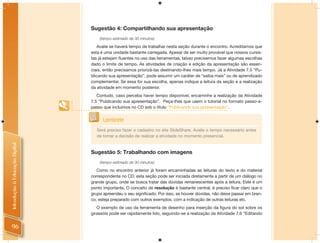 Sugestão 4: Compartilhando sua apresentação
                                    (tempo estimado de 30 minutos)

                                   Avalie se haverá tempo de trabalhar nesta seção durante o encontro. Acreditamos que
                                esta é uma unidade bastante carregada. Apesar de ser muito provável que nossos cursis-
                                tas já estejam ﬂuentes no uso das ferramentas, talvez precisemos fazer algumas escolhas
                                dado o limite de tempo. As atividades de criação e edição da apresentação são essen-
                                ciais, então precisamos priorizá-las destinando-lhes mais tempo. Já a Atividade 7.5 “Pu-
                                blicando sua apresentação”, pode assumir um caráter de “saiba mais” ou de aprendizado
                                complementar. Se essa for sua escolha, apenas indique a leitura da seção e a realização
                                da atividade em momento posterior.
                                   Contudo, caso perceba haver tempo disponível, encaminhe a realização da Atividade
                                7.5 “Publicando sua apresentação”. Peça-lhes que usem o tutorial no formato passo-a-
                                passo que incluímos no CD sob o título “Publicando sua apresentação”.


                                      Lembrete
                                  Será preciso fazer o cadastro no site SlideShare. Avalie o tempo necessário antes
                                  de tomar a decisão de realizar a atividade no momento presencial.
Introdução à Educação Digital




                                Sugestão 5: Trabalhando com imagens
                                    (tempo estimado de 30 minutos)

                                   Como no encontro anterior já foram encaminhadas as leituras do texto e do material
                                correspondente no CD, esta seção pode ser iniciada diretamente a partir de um diálogo no
                                grande grupo, onde se busca tratar das dúvidas remanescentes após a leitura. Este é um
                                ponto importante. O conceito de resolução é bastante central, é preciso ﬁcar claro que o
                                grupo apreendeu o seu signiﬁcado. Por isso, se houver dúvidas, não deixe passar em bran-
                                co, esteja preparado com outros exemplos, com a indicação de outras leituras etc.
                                   O exemplo de uso da ferramenta de desenho para inserção da ﬁgura do sol sobre os
                                girassóis pode ser rapidamente lido, seguindo-se a realização da Atividade 7.6 “Editando


 96
 