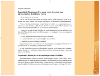 imagens no Impress”.

Sugestão 6: Finalizando: Por que e como devemos usar
apresentações de slides na escola
    (tempo estimado de 30 minutos)

    Esta foi sem dúvida uma unidade de trabalho intenso. Então pra relaxar, pode ser re-
alizada uma leitura coletiva com paradas para discutir os aspectos que mais interessem.
   Pedimos não deixar de destacar a importância do trabalho na perspectiva de alunos-
autores, ou seja, destaque o fato de que devemos criar as oportunidades para que os
nossos alunos possam também ser os autores das apresentações.
   Finalizar com a dinâmica das três palavras: cada cursista deve tomar uma folha branca
(tamanho A4 ou similar), cortá-la em três pedaços e em cada parte escrever uma palavra
que represente:
  a. Como se sentiu enquanto aprendia a usar o Impress;
  b. A possibilidade do uso de apresentações na sua prática;
  c. Sua emoção principal durante o trabalho.
   Depois todos colam suas palavras num grande cartaz de papel pardo formando um
painel (dividido em três partes), uma para cada aspecto.
   Ao ﬁnal, pode-se promover um diálogo a partir do painel, dando espaço para que aque-




                                                                                           Guia do Formador
les que desejarem manifestarem-se complementando o que quiseram dizer a partir das
palavras escolhidas.

Sugestão 7: Avaliação da aprendizagem nesta Unidade
   Novamente aqui o próprio documento produzido pelos grupos passa a ser o princi-
pal instrumento da avaliação. Mas o empenho e os resultados obtidos na realização das
outras atividades também são elementos indispensáveis. Por isso seus registros sobre
a participação, diﬁculdades, avanços, atitudes e posturas do grupo são de grande valia.




                                                                                           97
 