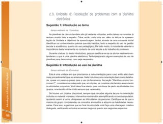 2.8. Unidade 8: Resolução de problemas com a planilha
                                       eletrônica
                                Sugestão 1: Introdução ao tema
                                    (tempo estimado de 15 minutos)

                                   As planilhas de cálculo também são já bastante utilizadas, então talvez os cursistas já
                                tenham ouvido falar a respeito. Cabe, então, mais uma vez, além da leitura da apresen-
                                tação da Unidade e objetivos de aprendizagem, tentar através de uma conversa inicial
                                identiﬁcar os conhecimentos prévios que são trazidos, tanto a respeito do uso na gestão
                                escolar e acadêmica, quanto do uso pedagógico. De todo modo, é importante salientar a
                                importância desta ferramenta no contexto de uma escola e do trabalho do professor.
                                   Durante a leitura do texto introdutório, procure certiﬁcar-se se os alunos realmente en-
                                tenderam o que é uma planilha eletrônica. Tenha preparado alguns exemplos de uso de
                                planilhas para demonstrar, caso seja necessário.

                                Sugestão 2: Introdução ao uso da planilha
                                    (tempo estimado de 30 minutos)
Introdução à Educação Digital




                                   Esta é uma unidade em que priorizamos a instrumentação para o uso, então ela é bem
                                mais procedimental que as anteriores. Nela incluímos uma orientação bem mais detalha-
                                da, quase um passo-a-passo para o uso da ferramenta. Na seção “Planilhas –como fun-
                                cionam?”, consideramos adequado que, em duplas, os cursistas vão lendo e executando
                                as atividades propostas. Você deve ﬁcar atento para monitorar de perto as atividades dos
                                grupos, orientando e intervindo sempre que necessário.
                                   Se houver um projetor disponível, sempre que perceber alguma lacuna na orientação
                                incluída no material impresso, intervenha mostrando e exempliﬁcando no seu computador,
                                ajudando assim a turma ultrapassar as diﬁculdades de percurso. Certiﬁque-se de que a
                                maioria do grupo compreendeu os conceitos envolvidos e adquiriu as habilidades neces-
                                sárias. Para isso, sugerimos que ao ﬁnal da atividade você faça uma checagem coletiva
                                dialogada, veriﬁcando se todos se sentem seguros quanto aos seguintes aspectos:


 98
 
