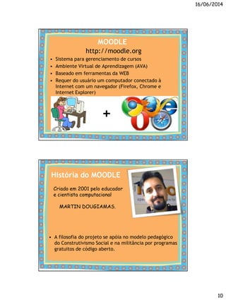 16/06/2014
10
MOODLE
http://moodle.org
• Sistema para gerenciamento de cursos
• Ambiente Virtual de Aprendizagem (AVA)
• Baseado em ferramentas da WEB
• Requer do usuário um computador conectado à
Internet com um navegador (Firefox, Chrome e
Internet Explorer)
+
História do MOODLE
• A filosofia do projeto se apóia no modelo pedagógico
do Construtivismo Social e na militância por programas
gratuitos de código aberto.
Criado em 2001 pelo educador
e cientista computacional
MARTIN DOUGIAMAS.
 