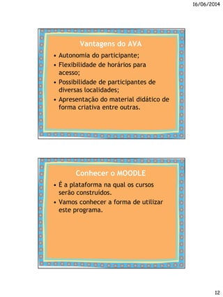 16/06/2014
12
Vantagens do AVA
• Autonomia do participante;
• Flexibilidade de horários para
acesso;
• Possibilidade de participantes de
diversas localidades;
• Apresentação do material didático de
forma criativa entre outras.
Conhecer o MOODLE
• É a plataforma na qual os cursos
serão construídos.
• Vamos conhecer a forma de utilizar
este programa.
 