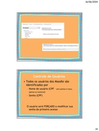 16/06/2014
14
Controle de Usuários
• Todos os usuários dos Moodle são
identificados por
– Nome de usuário (CPF – sem pontos e traço,
apenas os números)
– Senha (CPF)
O usuário será FORÇADO a modificar sua
senha do primeiro acesso
 