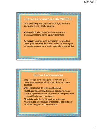 16/06/2014
19
Outras Ferramentas do MOODLE
• Chat ou bate-papo (permite interação on-line e
síncrona entre os participantes)
• Webconferência (vídeo/áudio/conferência –
discussão síncrona entre os participantes)
• Mensagem (quando uma mensagem é enviada, o
participante receberá tanto na caixa de mensagem
do Moodle quanto por e-mail, podendo respondê-la)
Outras Ferramentas
• Blog (espaço para postagem de material por
participante que permite comentários de outros
colegas)
• Wiki (construção de texto colaborativo)
• Porfólio (espaço individual com agrupamento de
trabalhos produzidos durante o curso que podem ser
compartilhados com os colegas)
• Glossário (criação de dicionário de termos
relacionados ao conteúdo trabalhado, podendo ser
incluídos imagem, arquivos e links)
 