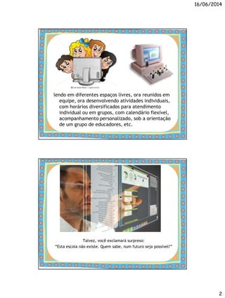 16/06/2014
2
lendo em diferentes espaços livres, ora reunidos em
equipe, ora desenvolvendo atividades individuais,
com horários diversificados para atendimento
individual ou em grupos, com calendário flexível,
acompanhamento personalizado, sob a orientação
de um grupo de educadores, etc.
Talvez, você exclamará surpreso:
“Esta escola não existe. Quem sabe, num futuro seja possível!”
 