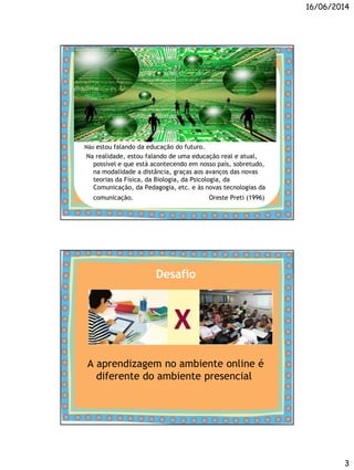 16/06/2014
3
Não estou falando da educação do futuro.
Na realidade, estou falando de uma educação real e atual,
possível e que está acontecendo em nosso país, sobretudo,
na modalidade a distância, graças aos avanços das novas
teorias da Física, da Biologia, da Psicologia, da
Comunicação, da Pedagogia, etc. e às novas tecnologias da
comunicação. Oreste Preti (1996)
Desafio
A aprendizagem no ambiente online é
diferente do ambiente presencial
 