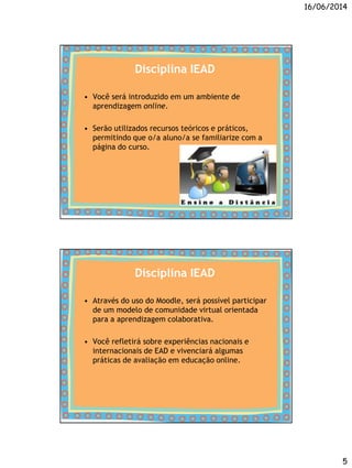 16/06/2014
5
Disciplina IEAD
• Você será introduzido em um ambiente de
aprendizagem online.
• Serão utilizados recursos teóricos e práticos,
permitindo que o/a aluno/a se familiarize com a
página do curso.
Disciplina IEAD
• Através do uso do Moodle, será possível participar
de um modelo de comunidade virtual orientada
para a aprendizagem colaborativa.
• Você refletirá sobre experiências nacionais e
internacionais de EAD e vivenciará algumas
práticas de avaliação em educação online.
 