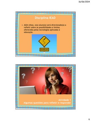 16/06/2014
6
Disciplina IEAD
• Além disso, o(a) aluno(a) será direcionado(a) a
refletir sobre as possibilidades e limites
oferecidos pelas tecnologias aplicadas à
educação.
Atividade 1
Algumas questões para refletir e responder
 