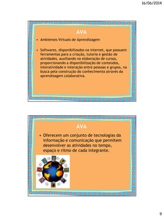 16/06/2014
9
AVA
• Ambientes Virtuais de Aprendizagem
• Softwares, disponibilizados na internet, que possuem
ferramentas para a criação, tutoria e gestão de
atividades, auxiliando na elaboração de cursos,
proporcionando a disponibilização de conteúdos,
interatividade e interação entre pessoas e grupos, na
busca pela construção do conhecimento através da
aprendizagem colaborativa.
AVA
• Oferecem um conjunto de tecnologias da
informação e comunicação que permitem
desenvolver as atividades no tempo,
espaço e ritmo de cada integrante.
 