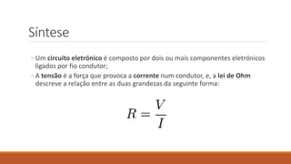 Síntese
◦ Um circuito eletrónico é composto por dois ou mais componentes eletrónicos
ligados por fio condutor;
◦ A tensão é a força que provoca a corrente num condutor, e, a lei de Ohm
descreve a relação entre as duas grandezas da seguinte forma:
 
