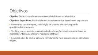Objetivos
Objetivo Geral: Entendimento dos conceitos básicos da eletrónica.
Objetivos Específicos: No final da sessão os formandos deverão ser capazes de:
• Relembrar, corretamente, a definição de circuito eletrónico quando
questionados oralmente;
• Verificar, corretamente, a veracidade de afirmações escritas que utilizem as
expressões “tensão elétrica” e “corrente elétrica”;
• Enunciar a Lei de Ohm e aplicá-la corretamente num exercício cujos cálculos o
exijam.
 