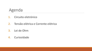 Agenda
1. Circuito eletrónico
2. Tensão elétrica e Corrente elétrica
3. Lei de Ohm
4. Curiosidade
 
