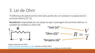 3. Lei de Ohm
“A diferença de potencial (V) entre dois pontos de um condutor é proporcional à
corrente elétrica (I)” [1]
Resistência: Capacidade de um corpo se opor à passagem de corrente elétrica. A
unidade de medida é o Ohm (Ω).
Imagens disponíveis em (URL):
http://pt.wikipedia.org/wiki/Lei_de_Ohm [Consult. em 09-02-2013]
http://www.chromalox.com/resource-center/calculators/ohms-law.aspx [Consult. em 09-02-2013]
“Volt (V)”
“Ampère (A)”
“Ohm (Ω)”
 