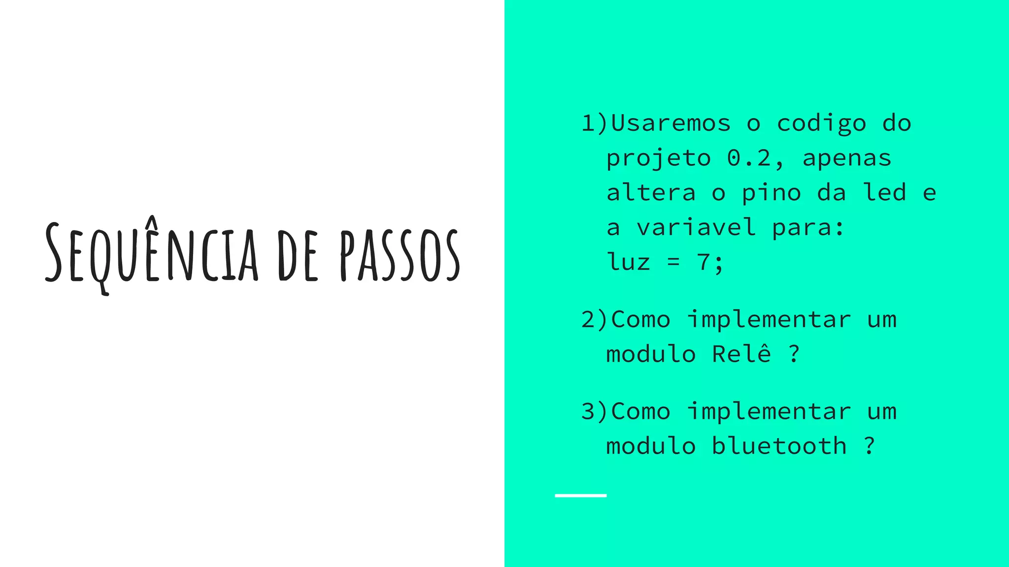 Sequência de passos
1)Usaremos o codigo do
projeto 0.2, apenas
altera o pino da led e
a variavel para:
luz = 7;
2)Como implementar um
modulo Relê ?
3)Como implementar um
modulo bluetooth ?
 