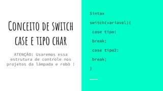 Conceito de switch
case e tipo char
Sintax
switch(variavel){
case tipo:
break;
case tipo2:
break;
}
ATENÇÃO: Usaremos essa
estrutura de controle nos
projetos da lâmpada e robô !
 