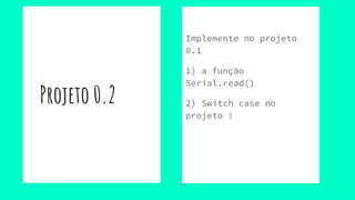 Projeto 0.2
Implemente no projeto
0.1
1) a função
Serial.read()
2) Switch case no
projeto !
 
