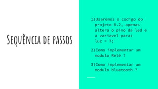 Sequência de passos
1)Usaremos o codigo do
projeto 0.2, apenas
altera o pino da led e
a variavel para:
luz = 7;
2)Como implementar um
modulo Relê ?
3)Como implementar um
modulo bluetooth ?
 