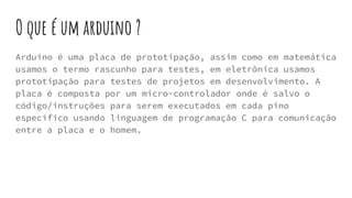 O que é um arduino ?
Arduino é uma placa de prototipação, assim como em matemática
usamos o termo rascunho para testes, em eletrônica usamos
prototipação para testes de projetos em desenvolvimento. A
placa é composta por um micro-controlador onde é salvo o
código/instruções para serem executados em cada pino
específico usando linguagem de programação C para comunicação
entre a placa e o homem.
 