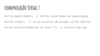 comunicação Serial !
Serial.begin(9600); // define velocidade de comunicação
Serial.read(); // lê um caracter do prompt serial monitor
Serial.println(“Mostrar na tela !”); // escreve uma msg
 
