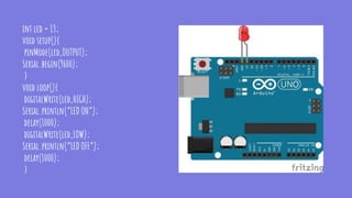 int led = 13;
void setup(){
pinMode(led,OUTPUT);
Serial.begin(9600);
}
void loop(){
digitalWrite(led,HIGH);
Serial.println(“LED ON”);
delay(1000);
digitalWrite(led,LOW);
Serial.println(“LED OFF”);
delay(1000);
}
 