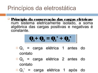 Princípios da eletrostática
   Princípio da conservação das cargas elétricas:
    num sistema eletricamente isolado, a soma
    algébrica das cargas positivas e negativas é
    constante.

              Q1+ Q2 = Q1’’ + Q2’’
              Q1+ Q2 = Q1 + Q2
         Q1 = carga elétrica 1 antes do
          contato
         Q2 = carga elétrica 2 antes do
          contato
         Q1’ = carga elétrica 1 após do
 