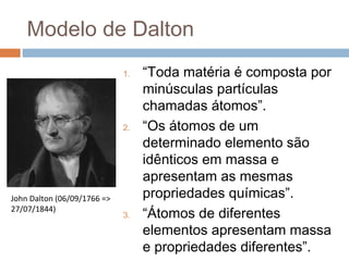 Modelo de Dalton
                             1.   “Toda matéria é composta por
                                  minúsculas partículas
                                  chamadas átomos”.
                             2.   “Os átomos de um
                                  determinado elemento são
                                  idênticos em massa e
                                  apresentam as mesmas
John Dalton (06/09/1766 =>        propriedades químicas”.
27/07/1844)
                             3.   “Átomos de diferentes
                                  elementos apresentam massa
                                  e propriedades diferentes”.
 