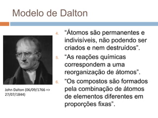 Modelo de Dalton
                             4.   “Átomos são permanentes e
                                  indivisíveis, não podendo ser
                                  criados e nem destruídos”.
                             5.   “As reações químicas
                                  correspondem a uma
                                  reorganização de átomos”.
                             6.   “Os compostos são formados
John Dalton (06/09/1766 =>        pela combinação de átomos
27/07/1844)
                                  de elementos diferentes em
                                  proporções fixas”.
 