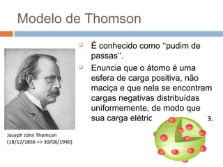 Modelo de Thomson
                                É conhecido como ‘‘pudim de
                                 passas’’.
                                Enuncia que o átomo é uma
                                 esfera de carga positiva, não
                                 maciça e que nela se encontram
                                 cargas negativas distribuídas
                                 uniformemente, de modo que
                                 sua carga elétrica total seja nula.
Joseph John Thomson
(18/12/1856 => 30/08/1940)
 