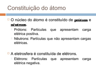Constituição do átomo
   O núcleo do átomo é constituído de prótons e
    nêutrons.
       Prótons: Partículas que apresentam carga
        elétrica positiva.
       Nêutrons: Partículas que não apresentam cargas
        elétricas.

   A eletrosfera é constituída de elétrons.
       Elétrons: Partículas   que   apresentam   carga
        elétrica negativa.
 