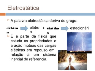 Eletrostática
   A palavra eletrostática deriva do grego:
elektro         elétro + statiko       estacionári
n               n          s           o
   É a parte da física que
    estuda as propriedades e
    a ação mútuas das cargas
    elétricas em repouso em
    relação a um sistema
    inercial de referência.
 