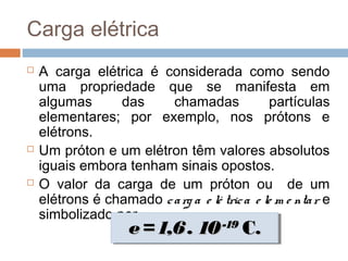 Carga elétrica
   A carga elétrica é considerada como sendo
    uma propriedade que se manifesta em
    algumas      das     chamadas               partículas
    elementares; por exemplo, nos prótons e
    elétrons.
   Um próton e um elétron têm valores absolutos
    iguais embora tenham sinais opostos.
   O valor da carga de um próton ou de um
    elétrons é chamado c a rg a e lé tric a e le m e nta r e
    simbolizado por e.
                     e = 1,6 . 10 -19 C.
                     e = 1,6 . 10 -19 C.
 