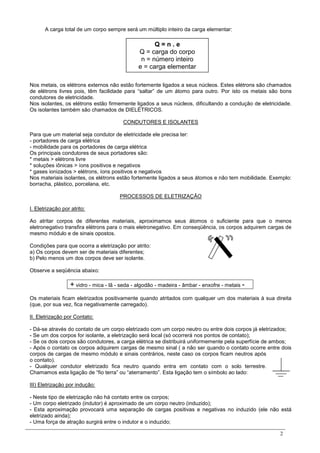 2
A carga total de um corpo sempre será um múltiplo inteiro da carga elementar:
Nos metais, os elétrons externos não estão fortemente ligados a seus núcleos. Estes elétrons são chamados
de elétrons livres pois, têm facilidade para “saltar” de um átomo para outro. Por isto os metais são bons
condutores de eletricidade.
Nos isolantes, os elétrons estão firmemente ligados a seus núcleos, dificultando a condução de eletricidade.
Os isolantes também são chamados de DIELÉTRICOS.
CONDUTORES E ISOLANTES
Para que um material seja condutor de eletricidade ele precisa ter:
- portadores de carga elétrica
- mobilidade para os portadores de carga elétrica
Os principais condutores de seus portadores são:
* metais > elétrons livre
* soluções iônicas > íons positivos e negativos
* gases ionizados > elétrons, íons positivos e negativos
Nos materiais isolantes, os elétrons estão fortemente ligados a seus átomos e não tem mobilidade. Exemplo:
borracha, plástico, porcelana, etc.
PROCESSOS DE ELETRIZAÇÃO
I. Eletrização por atrito:
Ao atritar corpos de diferentes materiais, aproximamos seus átomos o suficiente para que o menos
eletronegativo transfira elétrons para o mais eletronegativo. Em conseqüência, os corpos adquirem cargas de
mesmo módulo e de sinais opostos.
Condições para que ocorra a eletrização por atrito:
a) Os corpos devem ser de materiais diferentes;
b) Pelo menos um dos corpos deve ser isolante.
Observe a seqüência abaixo:
+ vidro - mica - lã - seda - algodão - madeira - âmbar - enxofre - metais -
Os materiais ficam eletrizados positivamente quando atritados com qualquer um dos materiais à sua direita
(que, por sua vez, fica negativamente carregado).
II. Eletrização por Contato:
- Dá-se através do contato de um corpo eletrizado com um corpo neutro ou entre dois corpos já eletrizados;
- Se um dos corpos for isolante, a eletrização será local (só ocorrerá nos pontos de contato);
- Se os dois corpos são condutores, a carga elétrica se distribuirá uniformemente pela superfície de ambos;
- Após o contato os corpos adquirem cargas de mesmo sinal ( a não ser quando o contato ocorre entre dois
corpos de cargas de mesmo módulo e sinais contrários, neste caso os corpos ficam neutros após
o contato).
- Qualquer condutor eletrizado fica neutro quando entra em contato com o solo terrestre.
Chamamos esta ligação de “fio terra” ou “aterramento”. Esta ligação tem o símbolo ao lado:
III) Eletrização por indução:
- Neste tipo de eletrização não há contato entre os corpos;
- Um corpo eletrizado (indutor) é aproximado de um corpo neutro (induzido);
- Esta aproximação provocará uma separação de cargas positivas e negativas no induzido (ele não está
eletrizado ainda);
- Uma força de atração surgirá entre o indutor e o induzido;
Q = n . e
Q = carga do corpo
n = número inteiro
e = carga elementar
 