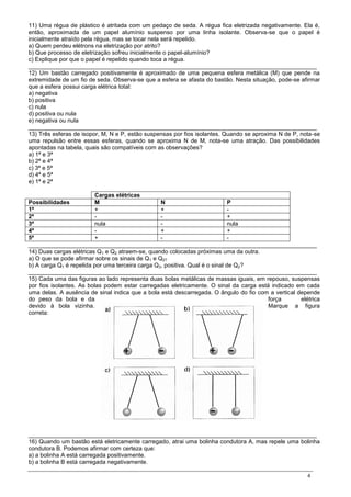 4
11) Uma régua de plástico é atritada com um pedaço de seda. A régua fica eletrizada negativamente. Ela é,
então, aproximada de um papel alumínio suspenso por uma linha isolante. Observa-se que o papel é
inicialmente atraído pela régua, mas se tocar nela será repelido.
a) Quem perdeu elétrons na eletrização por atrito?
b) Que processo de eletrização sofreu inicialmente o papel-alumínio?
c) Explique por que o papel é repelido quando toca a régua.
________________________________________________________________________________________
12) Um bastão carregado positivamente é aproximado de uma pequena esfera metálica (M) que pende na
extremidade de um fio de seda. Observa-se que a esfera se afasta do bastão. Nesta situação, pode-se afirmar
que a esfera possui carga elétrica total:
a) negativa
b) positiva
c) nula
d) positiva ou nula
e) negativa ou nula
________________________________________________________________________________________
13) Três esferas de isopor, M, N e P, estão suspensas por fios isolantes. Quando se aproxima N de P, nota-se
uma repulsão entre essas esferas, quando se aproxima N de M, nota-se uma atração. Das possibilidades
apontadas na tabela, quais são compatíveis com as observações?
a) 1ª e 3ª
b) 2ª e 4ª
c) 3ª e 5ª
d) 4ª e 5ª
e) 1ª e 2ª
Cargas elétricas
Possibilidades M N P
1ª + + -
2ª - - +
3ª nula - nula
4ª - + +
5ª + - -
________________________________________________________________________________________
14) Duas cargas elétricas Q1 e Q2 atraem-se, quando colocadas próximas uma da outra.
a) O que se pode afirmar sobre os sinais de Q1 e Q2?
b) A carga Q1 é repelida por uma terceira carga Q3, positiva. Qual é o sinal de Q2?
________________________________________________________________________________________
15) Cada uma das figuras ao lado representa duas bolas metálicas de massas iguais, em repouso, suspensas
por fios isolantes. As bolas podem estar carregadas eletricamente. O sinal da carga está indicado em cada
uma delas. A ausência de sinal indica que a bola está descarregada. O ângulo do fio com a vertical depende
do peso da bola e da força elétrica
devido à bola vizinha. Marque a figura
correta:
________________________________________________________________________________________
16) Quando um bastão está eletricamente carregado, atrai uma bolinha condutora A, mas repele uma bolinha
condutora B. Podemos afirmar com certeza que:
a) a bolinha A está carregada positivamente.
b) a bolinha B está carregada negativamente.
 