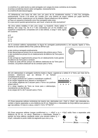 5
c) a bolinha A ou está neutra ou está carregada com cargas de sinais contrários às do bastão.
d) ambas as bolinhas devem estar carregadas, necessariamente.
e) a bolinha B está descarregada.
________________________________________________________________________________________
17) Atritando-se uma barra de vidro com um pano de lã, inicialmente neutros, o vidro fica carregado
positivamente. Faz-se a lã entrar em contato com uma bolinha de isopor coberta por papel alumínio,
inicialmente neutra, suspensa por um fio isolante. Depois afasta-se a lã da bolinha.
a) Faça um esquema mostrando como fica carregado cada corpo.
b) o que ocorre quando aproximarmos, sem tocar, a barra de vidro da bolinha?
________________________________________________________________________________________
18) Uma esfera metálica X tem uma carga –q Coulomb. Outra esfera Y,
idêntica, tem carga +2q. Se X e Y são conectadas por um fio metálico cuja
superfície é desprezível, comparada com a das esferas, a carga Y será, agora,
em Coulomb:
a) 0
b) +q/2
c) +q
d) –q
________________________________________________________________________________________
19) O condutor esférico representado na figura foi carregado positivamente e, em seguida, ligado à Terra.
Quanto ao seu estado elétrico final, pode-se afirmar que:
a) ele continua carregado positivamente.
b) ele descarrega-se porque há um escoamento dos prótons para a Terra.
c) ele neutraliza-se porque há um deslocamento de elétrons da Terra para o
condutor.
d) ele carrega-se negativamente porque há um deslocamento muito grande
de elétrons da Terra para o condutor.
e) Nada se pode afirmar porque ora elétrons deslocam-se da Terra para o
condutor, ora prótons deslocam-se do condutor para a Terra.
________________________________________________________________________________________
20) Um eletroscópio é carregado conforme ilustra a figura. Ligando-se a esfera E à Terra, por meio de fio
condutor, observa-se que as lâminas F se fecham
completamente porque:
a) as cargas positivas de F sobem e neutralizam a esfera E.
b) as cargas negativas de E descem e neutralizam F.
c) as cargas negativas de E escoam para a Terra e as positivas
sobem para E.
d) a carga negativa da Terra se move para o eletroscópio,
neutralizando as das lâminas.
e) as cargas de E e de F escoam para a Terra.
________________________________________________________________________________________
21) Duas pequenas esferas condutoras de mesmo raio, eletrizadas com -12µC e +20µC, são colocadas em
contato e depois separadas a uma distância de 20 cm. Determine a intensidade da força elétrica que passa a
agir nas esferas. O meio é o vácuo, onde K = 9,0 x 10
9
Nm
2
/C
2
.
________________________________________________________________________________________
22) Duas pequenas esferas (cargas puntiformes) q1 = +40µC e q2 = +10µC estão fixas e separadas pela
distância de 20 cm, no vácuo. Determine a intensidade, direção e
sentido da força elétrica resultante sobre uma terceira esfera q3 = -
4,0µC, colocada no ponto médio do segmento que une q1 e q2.
 
