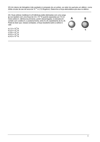 6
23) Um átomo de hidrogênio (não excitado) é composto de um próton, ao redor do qual gira um elétron, numa
órbita circular de raio de cerca de 10
-10
m (1,0 Ãngstron). Determine a força eletrostática que atua no elétron.
_________________________________________________________________________________________
24) Duas esferas metálicas A e B idênticas estão eletrizadas com uma carga
q e se repelem com uma força de 2,0 x 10
-5
N quando separadas por 10 cm.
Outra esfera C, idêntica às primeiras, porém descarregada, é colocada em
contato com a esfera A, e posteriormente, entre A e B, eqüidistante de A e B.
Pode-se dizer que, nessas condições, a força resultante sobre a esfera C
vale:
a) 1,0 x 10
-5
N.
b) 2,0 x 10
-5
N.
c) 0,6 x 10
-5
N.
d) 0,5 x 10
-5
N.
e) 4,0 x 10
-5
N.
_________________________________________________________________________________________
 