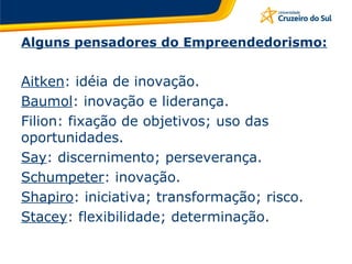 Alguns pensadores do Empreendedorismo: Aitken : idéia de inovação. Baumol : inovação e liderança. Filion: fixação de objetivos; uso das oportunidades. Say : discernimento; perseverança. Schumpeter : inovação. Shapiro : iniciativa; transformação; risco. Stacey : flexibilidade; determinação. 