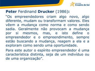 Peter  Ferdinand  Drucker  (1986) : “ Os empreendedores criam algo novo, algo diferente, mudam ou transformam valores. Eles vêem a mudança como norma e como sendo sadia. Geralmente não provocam a mudança por si mesmos, mas, e isto define o empreendedor e o empreendimento, sempre estão buscando a mudança, reagem a ela e a exploram como sendo uma oportunidade.  Para este autor o espírito empreendedor é uma característica distinta, seja de um indivíduo ou de uma organização”. 