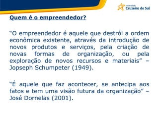 Quem é o empreendedor? “ O empreendedor é aquele que destrói a ordem econômica existente, através da introdução de novos produtos e serviços, pela criação de novas formas de organização, ou pela exploração de novos recursos e materiais” – Jopseph Schumpeter (1949). “ É aquele que faz acontecer, se antecipa aos fatos e tem uma visão futura da organização” – José Dornelas (2001).  