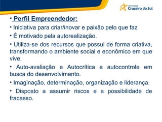Perfil Empreendedor: Iniciativa para criar/inovar e paixão pelo que faz É motivado pela autorealização. Utiliza-se dos recursos que possui de forma criativa, transformando o ambiente social e econômico em que vive. Auto-avaliação e Autocrítica e autocontrole em busca do desenvolvimento. Imaginação, determinação, organização e liderança. Disposto a assumir riscos e a possibilidade de fracasso. 