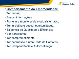 Comportamento do Empreendedor: Ter metas; Buscar informações Planejar e monitorar de modo sistemático Ter iniciativa e buscar oportunidades, Exigência de Qualidade e Eficiência; Ser persistente; Ter comprometimento Ter persuasão e uma Rede de Contatos; Ter Independência e Autoconfiança. 