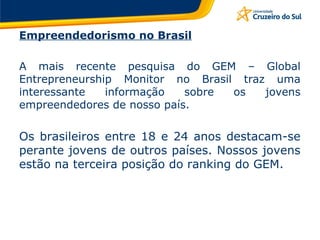 Empreendedorismo no Brasil A mais recente pesquisa do GEM – Global Entrepreneurship Monitor no Brasil traz uma interessante informação sobre os jovens empreendedores de nosso país.  Os brasileiros entre 18 e 24 anos destacam-se perante jovens de outros países. Nossos jovens estão na terceira posição do ranking do GEM. 