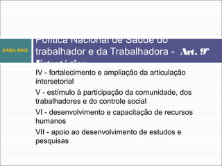 IV - fortalecimento e ampliação da articulação
intersetorial
V - estímulo à participação da comunidade, dos
trabalhadores e do controle social
VI - desenvolvimento e capacitação de recursos
humanos
VII - apoio ao desenvolvimento de estudos e
pesquisas
SAIBA MAIS
Política Nacional de Saúde do
trabalhador e da Trabalhadora - Art. 9º
Estratégias
 